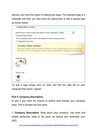 Second, you have the option of adding two logos. The standard logo is a
rectangle and then you also have the opportunity to add a square logo
as shown below:
To add a logo simply click on “edit” and find the right file on your
computer then press “upload.”
Part 3: Company Description
In part 3 you have the chance to outline what exactly your company
does. This is divided into four parts:
1. Company Description: Write about your company. Use short and
simple sentences, keep to the point, be factual and remember your
SEO.
www.socializeyourbusiness.com/Linkedin/Linkedinforbusiness/index.html
 