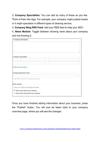 2. Company Specialities: You can add as many of these as you like.
Think of them like tags. For example, your company might publish books
or it might specialize in different types of cleaning service.
3. Company Blog RSS Feed: Add your RSS feed to help your SEO.
4. News Module: Toggle between showing news about your company
and not showing it.
Once you have finished adding information about your business, press
the “Publish” button. You will now be taken back to your company
overview page, where you will see the changes.
www.socializeyourbusiness.com/Linkedin/Linkedinforbusiness/index.html
 