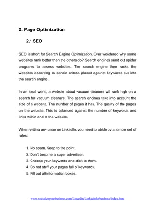 2. Page Optimization
2.1 SEO
SEO is short for Search Engine Optimization. Ever wondered why some
websites rank better than the others do? Search engines send out spider
programs to assess websites. The search engine then ranks the
websites according to certain criteria placed against keywords put into
the search engine.
In an ideal world, a website about vacuum cleaners will rank high on a
search for vacuum cleaners. The search engines take into account the
size of a website. The number of pages it has. The quality of the pages
on the website. This is balanced against the number of keywords and
links within and to the website.
When writing any page on LinkedIn, you need to abide by a simple set of
rules:
1. No spam. Keep to the point.
2. Don’t become a super advertiser.
3. Choose your keywords and stick to them.
4. Do not stuff your pages full of keywords.
5. Fill out all information boxes.
www.socializeyourbusiness.com/Linkedin/Linkedinforbusiness/index.html
 