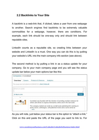 2.2 Backlinks to Your Site
A backlink is a web-link that, if clicked, takes a user from one webpage
to another. Search engines find backlinks to be extremely valuable
commodities for a webpage, however, there are conditions. For
example, each link should be one-way only and should link between
reputable sites.
LinkedIn counts as a reputable site, so creating links between your
website and LinkedIn is a must. One way you can do this is by putting
your website’s URL into the main company info section (see above).
The second method is by putting a link in as a status update for your
company. Go to your main company page and you will see the status
update bar below your main options bar like this:
As you will note, just below your status bar is the option to “attach a link.”
Click on this and paste the URL of the page you want to link to. For
www.socializeyourbusiness.com/Linkedin/Linkedinforbusiness/index.html
 