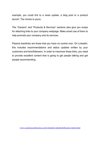 example, you could link to a news update, a blog post or a product
launch. The choice is yours.
The “Careers” and “Products & Services” sections also give you scope
for attaching links to your company webpage. Make smart use of them to
help promote your company and its services.
Passive backlinks are those that you have no control over. On LinkedIn,
this includes recommendations and status updates written by your
customers and fans/followers. In order to maximize these links, you need
to provide excellent content that is going to get people talking and get
people recommending.
www.socializeyourbusiness.com/Linkedin/Linkedinforbusiness/index.html
 