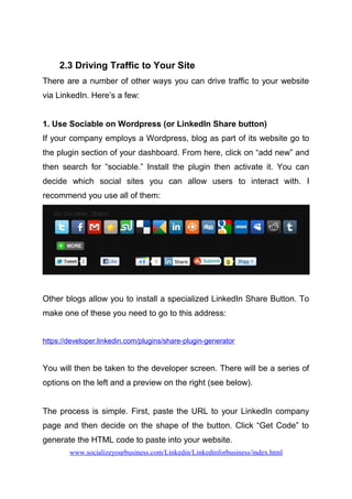2.3 Driving Traffic to Your Site
There are a number of other ways you can drive traffic to your website
via LinkedIn. Here’s a few:
1. Use Sociable on Wordpress (or LinkedIn Share button)
If your company employs a Wordpress, blog as part of its website go to
the plugin section of your dashboard. From here, click on “add new” and
then search for “sociable.” Install the plugin then activate it. You can
decide which social sites you can allow users to interact with. I
recommend you use all of them:
Other blogs allow you to install a specialized LinkedIn Share Button. To
make one of these you need to go to this address:
https://developer.linkedin.com/plugins/share-plugin-generator
You will then be taken to the developer screen. There will be a series of
options on the left and a preview on the right (see below).
The process is simple. First, paste the URL to your LinkedIn company
page and then decide on the shape of the button. Click “Get Code” to
generate the HTML code to paste into your website.
www.socializeyourbusiness.com/Linkedin/Linkedinforbusiness/index.html
 