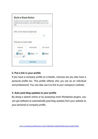 2. Put a link in your profile
If you have a company profile on LinkedIn, chances are you also have a
personal profile too. This profile reflects who you are as an individual
and professional. You can also use it to link to your company’s website.
3. Auto post blog updates to your profile
By doing a search online or by accessing more Wordpress plugins, you
can get software to automatically post blog updates from your website to
your personal or company profile.
www.socializeyourbusiness.com/Linkedin/Linkedinforbusiness/index.html
 