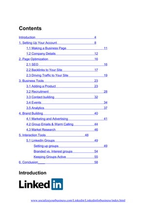 Contents
Introduction 4
1. Setting Up Your Account 8
1.1 Making a Business Page 11
1.2 Company Details 12
2. Page Optimization 16
2.1 SEO 16
2.2 Backlinks to Your Site 17
2.3 Driving Traffic to Your Site 19
3. Business Tools 23
3.1 Adding a Product 23
3.2 Recruitment 28
3.3 Contact building 32
3.4 Events 34
3.5 Analytics 37
4. Brand Building 40
4.1 Marketing and Advertising 41
4.2 Group Emails & Warm Calling 44
4.3 Market Research 46
5. Interaction Tools 48
5.1 LinkedIn Groups 49
Setting up groups 49
Branded vs. Interest groups 54
Keeping Groups Active 55
6. Conclusion____ 58
Introduction
www.socializeyourbusiness.com/Linkedin/Linkedinforbusiness/index.html
 