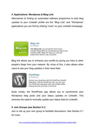 4. Applications: Wordpress & Blog Link
Alternatives to finding an automated software programme to post blog
updates to your LinkedIn profile are the “Blog Link” and “Wordpress”
applications you can find by clicking “more” on your LinkedIn homepage.
Blog link allows you to enhance your profile by giving you links to other
people’s blogs from your network. By virtue of this, it also allows other
users to see your blog updates in their news feed.
Quite simply, the WordPress app allows you to synchronize your
Wordpress blog posts and your status updates on LinkedIn. This
removes the need to manually update your status feed on LinkedIn.
5. Join Groups (see Section 5.1)
Join or set up your own group to facilitate discussions. See Section 5.1
for more.
www.socializeyourbusiness.com/Linkedin/Linkedinforbusiness/index.html
 