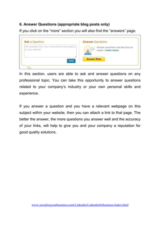 6. Answer Questions (appropriate blog posts only)
If you click on the “more” section you will also find the “answers” page.
In this section, users are able to ask and answer questions on any
professional topic. You can take this opportunity to answer questions
related to your company’s industry or your own personal skills and
experience.
If you answer a question and you have a relevant webpage on this
subject within your website, then you can attach a link to that page. The
better the answer, the more questions you answer well and the accuracy
of your links, will help to give you and your company a reputation for
good quality solutions.
www.socializeyourbusiness.com/Linkedin/Linkedinforbusiness/index.html
 