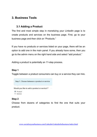 3. Business Tools
3.1 Adding a Product
The first and most simple step in monetizing your LinkedIn page is to
create products and services on the business page. First, go to your
business page and then click on “Products.”
If you have no products or services listed on your page, there will be an
option to add one in the main panel. If you already have some, then you
go to the admin menu on the right hand side and select “add product.”
Adding a product is potentially an 11-step process.
Step 1
Toggle between a product consumers can buy or a service they can hire.
Step 2
Choose from dozens of categories to find the one that suits your
product.
www.socializeyourbusiness.com/Linkedin/Linkedinforbusiness/index.html
 