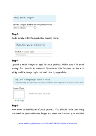 Step 3
Quite simply enter the product or service name.
Step 4
Upload a small image or logo for your product. Make sure it is small
enough for LinkedIn to accept it. Sometimes this function can be a bit
sticky and the image might not load. Just try again later.
Step 5
Now enter a description of your product. You should have one ready
prepared for press releases, blogs and news sections on your website.
www.socializeyourbusiness.com/Linkedin/Linkedinforbusiness/index.html
 