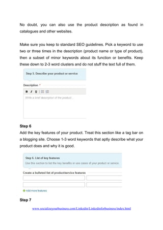 No doubt, you can also use the product description as found in
catalogues and other websites.
Make sure you keep to standard SEO guidelines. Pick a keyword to use
two or three times in the description (product name or type of product),
then a subset of minor keywords about its function or benefits. Keep
these down to 2-3 word clusters and do not stuff the text full of them.
Step 6
Add the key features of your product. Treat this section like a tag bar on
a blogging site. Choose 1-3 word keywords that aptly describe what your
product does and why it is good.
Step 7
www.socializeyourbusiness.com/Linkedin/Linkedinforbusiness/index.html
 
