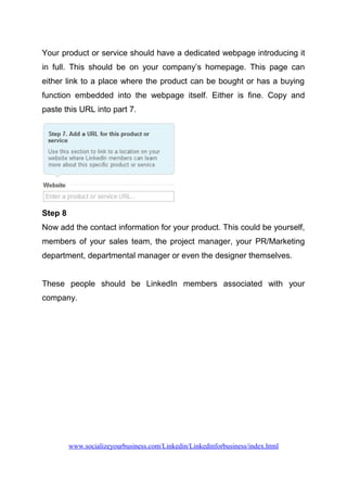 Your product or service should have a dedicated webpage introducing it
in full. This should be on your company’s homepage. This page can
either link to a place where the product can be bought or has a buying
function embedded into the webpage itself. Either is fine. Copy and
paste this URL into part 7.
Step 8
Now add the contact information for your product. This could be yourself,
members of your sales team, the project manager, your PR/Marketing
department, departmental manager or even the designer themselves.
These people should be LinkedIn members associated with your
company.
www.socializeyourbusiness.com/Linkedin/Linkedinforbusiness/index.html
 