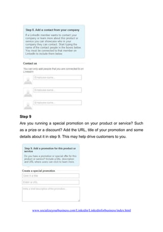Step 9
Are you running a special promotion on your product or service? Such
as a prize or a discount? Add the URL, title of your promotion and some
details about it in step 9. This may help drive customers to you.
www.socializeyourbusiness.com/Linkedin/Linkedinforbusiness/index.html
 