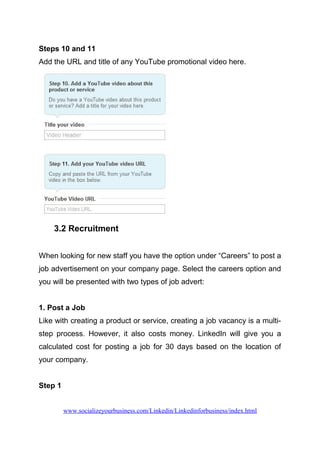 Steps 10 and 11
Add the URL and title of any YouTube promotional video here.
3.2 Recruitment
When looking for new staff you have the option under “Careers” to post a
job advertisement on your company page. Select the careers option and
you will be presented with two types of job advert:
1. Post a Job
Like with creating a product or service, creating a job vacancy is a multi-
step process. However, it also costs money. LinkedIn will give you a
calculated cost for posting a job for 30 days based on the location of
your company.
Step 1
www.socializeyourbusiness.com/Linkedin/Linkedinforbusiness/index.html
 