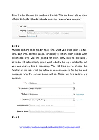 Enter the job title and the location of the job. This can be on site or even
off site. LinkedIn will automatically insert the name of your company.
Step 2
Multiple sections to be filled in here. First, what type of job is it? Is it full-
time, part-time, contract-based, temporary or other? Then decide what
experience level you are looking for (from entry level to executive).
LinkedIn will automatically select what industry the job is related to, but
you can change this if necessary. You will then get to choose the
function of the job, what the salary or compensation is for the job and
announce what the referral bonus will be. These last two options are
optional.
Step 3
www.socializeyourbusiness.com/Linkedin/Linkedinforbusiness/index.html
 