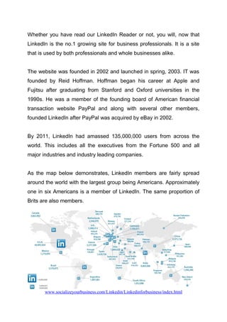 Whether you have read our LinkedIn Reader or not, you will, now that
LinkedIn is the no.1 growing site for business professionals. It is a site
that is used by both professionals and whole businesses alike.
The website was founded in 2002 and launched in spring, 2003. IT was
founded by Reid Hoffman. Hoffman began his career at Apple and
Fujitsu after graduating from Stanford and Oxford universities in the
1990s. He was a member of the founding board of American financial
transaction website PayPal and along with several other members,
founded LinkedIn after PayPal was acquired by eBay in 2002.
By 2011, LinkedIn had amassed 135,000,000 users from across the
world. This includes all the executives from the Fortune 500 and all
major industries and industry leading companies.
As the map below demonstrates, LinkedIn members are fairly spread
around the world with the largest group being Americans. Approximately
one in six Americans is a member of LinkedIn. The same proportion of
Brits are also members.
www.socializeyourbusiness.com/Linkedin/Linkedinforbusiness/index.html
 
