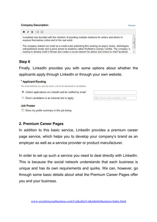 Step 6
Finally, LinkedIn provides you with some options about whether the
applicants apply through LinkedIn or through your own website.
2. Premium Career Pages
In addition to this basic service, LinkedIn provides a premium career
page service, which helps you to develop your company’s brand as an
employer as well as a service provider or product manufacturer.
In order to set up such a service you need to deal directly with LinkedIn.
This is because the social network understands that each business is
unique and has its own requirements and quirks. We can, however, go
through some basic details about what the Premium Career Pages offer
you and your business.
www.socializeyourbusiness.com/Linkedin/Linkedinforbusiness/index.html
 