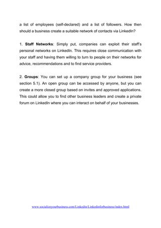 a list of employees (self-declared) and a list of followers. How then
should a business create a suitable network of contacts via LinkedIn?
1. Staff Networks: Simply put, companies can exploit their staff’s
personal networks on LinkedIn. This requires close communication with
your staff and having them willing to turn to people on their networks for
advice, recommendations and to find service providers.
2. Groups: You can set up a company group for your business (see
section 5.1). An open group can be accessed by anyone, but you can
create a more closed group based on invites and approved applications.
This could allow you to find other business leaders and create a private
forum on LinkedIn where you can interact on behalf of your businesses.
www.socializeyourbusiness.com/Linkedin/Linkedinforbusiness/index.html
 