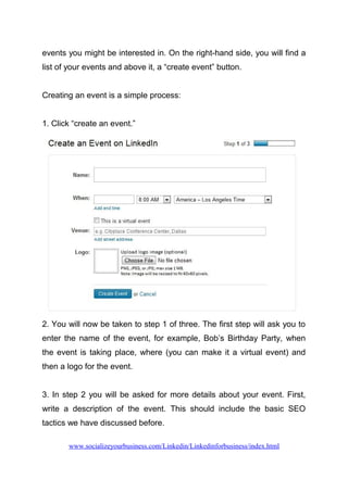 events you might be interested in. On the right-hand side, you will find a
list of your events and above it, a “create event” button.
Creating an event is a simple process:
1. Click “create an event.”
2. You will now be taken to step 1 of three. The first step will ask you to
enter the name of the event, for example, Bob’s Birthday Party, when
the event is taking place, where (you can make it a virtual event) and
then a logo for the event.
3. In step 2 you will be asked for more details about your event. First,
write a description of the event. This should include the basic SEO
tactics we have discussed before.
www.socializeyourbusiness.com/Linkedin/Linkedinforbusiness/index.html
 