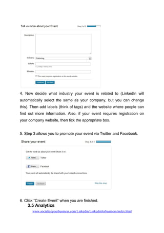 4. Now decide what industry your event is related to (LinkedIn will
automatically select the same as your company, but you can change
this). Then add labels (think of tags) and the website where people can
find out more information. Also, if your event requires registration on
your company website, then tick the appropriate box.
5. Step 3 allows you to promote your event via Twitter and Facebook.
6. Click “Create Event” when you are finished.
3.5 Analytics
www.socializeyourbusiness.com/Linkedin/Linkedinforbusiness/index.html
 