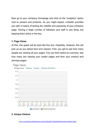 Now go to your company homepage and click on the “analytics” option
next to careers and products. As you might expect, LinkedIn provides
you with 4 means of testing the visibility and popularity of your company
page. Having a large number of followers and staff is one thing, but
keeping them active is the key.
1: Page Views
At first, this graph will be bare like this one. Hopefully, however, this will
pick up as you attract fans and viewers. First, you get to see how many
people are viewing all your pages. You can then select an overview, see
how many are viewing your career pages and then your product and
services pages.
2. Unique Visitors
www.socializeyourbusiness.com/Linkedin/Linkedinforbusiness/index.html
 