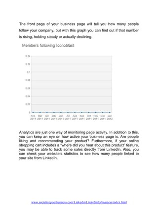 The front page of your business page will tell you how many people
follow your company, but with this graph you can find out if that number
is rising, holding steady or actually declining.
Analytics are just one way of monitoring page activity. In addition to this,
you can keep an eye on how active your business page is. Are people
liking and recommending your product? Furthermore, if your online
shopping cart includes a “where did you hear about this product” feature,
you may be able to track some sales directly from LinkedIn. Also, you
can check your website’s statistics to see how many people linked to
your site from LinkedIn.
www.socializeyourbusiness.com/Linkedin/Linkedinforbusiness/index.html
 