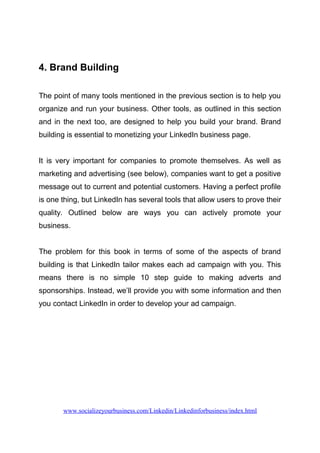 4. Brand Building
The point of many tools mentioned in the previous section is to help you
organize and run your business. Other tools, as outlined in this section
and in the next too, are designed to help you build your brand. Brand
building is essential to monetizing your LinkedIn business page.
It is very important for companies to promote themselves. As well as
marketing and advertising (see below), companies want to get a positive
message out to current and potential customers. Having a perfect profile
is one thing, but LinkedIn has several tools that allow users to prove their
quality. Outlined below are ways you can actively promote your
business.
The problem for this book in terms of some of the aspects of brand
building is that LinkedIn tailor makes each ad campaign with you. This
means there is no simple 10 step guide to making adverts and
sponsorships. Instead, we’ll provide you with some information and then
you contact LinkedIn in order to develop your ad campaign.
www.socializeyourbusiness.com/Linkedin/Linkedinforbusiness/index.html
 