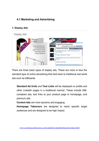 4.1 Marketing and Advertising
1. Display Ads
There are three basic types of display ads. These are more or less the
standard type of online advertising that hark back to traditional real world
ads such as billboards.
Standard Ad Units and Text Links will be displayed on profile and
other LinkedIn pages in a traditional manner. These include IAB-
compliant ads, text links to your product page or homepage, and
premium ads.
Content Ads are more dynamic and engaging.
Homepage Takeovers are designed to reach specific target
audiences and are designed to be high impact.
www.socializeyourbusiness.com/Linkedin/Linkedinforbusiness/index.html
 