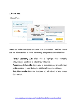 2. Social Ads
There are three basic types of Social Ads available on LinkedIn. These
ads are more attuned to social networking and peer recommendations.
Follow Company Ads allow you to highlight your company
followers and use them to attract new followers.
Recommendation Ads allows you to showcase and promote your
endorsements in order to inspire additional recommendations.
Join Group Ads allow you to create an advert out of your group
discussions.
www.socializeyourbusiness.com/Linkedin/Linkedinforbusiness/index.html
 