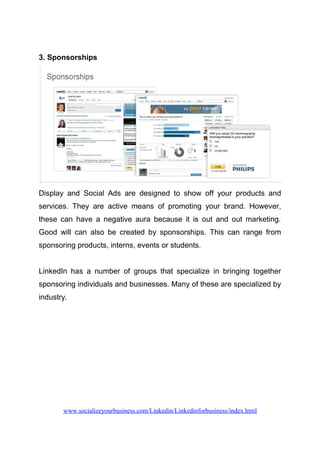 3. Sponsorships
Display and Social Ads are designed to show off your products and
services. They are active means of promoting your brand. However,
these can have a negative aura because it is out and out marketing.
Good will can also be created by sponsorships. This can range from
sponsoring products, interns, events or students.
LinkedIn has a number of groups that specialize in bringing together
sponsoring individuals and businesses. Many of these are specialized by
industry.
www.socializeyourbusiness.com/Linkedin/Linkedinforbusiness/index.html
 