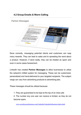 4.2 Group Emails & Warm Calling
Done correctly, messaging potential clients and customers can reap
many rewards. They can lead to sales and to spreading the word about
a product. However, if done badly, they can be treated as spam and
even in some cases harassment.
LinkedIn has created Partner Messages to allow businesses to utilize
the network’s InMail system for messaging. These can be customized,
personalized and hand-delivered to your targeted recipients. The subject
range can vary from advertising products to advertising jobs.
These messages should be utilized because:
1. They are guaranteed to be kept at the top of an inbox pile
2. The number any one user can receive is limited, so they do not
become spam.
www.socializeyourbusiness.com/Linkedin/Linkedinforbusiness/index.html
 