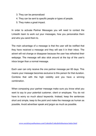 3. They can be personalized
4. They can be sent to specific people or types of people.
5. They make a great impact.
In order to activate Partner Messages you will need to contact the
LinkedIn team to work out your messages, how you personalize them
and who you send them to.
The main advantage of a message is that the user will be notified that
they have received a message and they will see it in their inbox. The
advert will not change or disappear because the user has refreshed their
webpage. The message will also stick around at the top of the user’s
inbox longer than a normal message.
Each user can only receive the one partner message per 60 days. This
means your message becomes exclusive to this person for that duration.
Combine that with the high visibility and you have a winning
combination.
When composing your partner message make sure you know what you
want to say to your potential customer, client or employee. You do not
have to worry so much about keywords. Instead, keep the sentences
short and simple, keep to the point and make the message as human as
possible. Avoid advertiser speak and jargon as much as possible.
www.socializeyourbusiness.com/Linkedin/Linkedinforbusiness/index.html
 