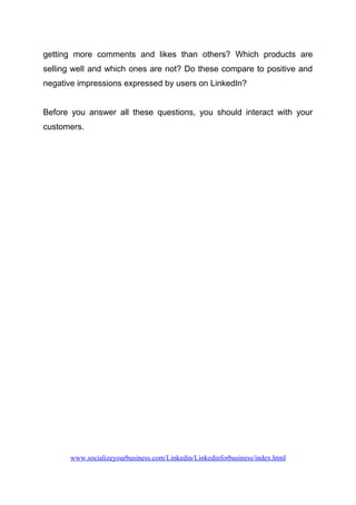 getting more comments and likes than others? Which products are
selling well and which ones are not? Do these compare to positive and
negative impressions expressed by users on LinkedIn?
Before you answer all these questions, you should interact with your
customers.
www.socializeyourbusiness.com/Linkedin/Linkedinforbusiness/index.html
 