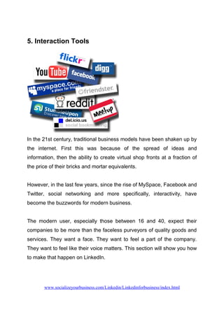 5. Interaction Tools
In the 21st century, traditional business models have been shaken up by
the internet. First this was because of the spread of ideas and
information, then the ability to create virtual shop fronts at a fraction of
the price of their bricks and mortar equivalents.
However, in the last few years, since the rise of MySpace, Facebook and
Twitter, social networking and more specifically, interactivity, have
become the buzzwords for modern business.
The modern user, especially those between 16 and 40, expect their
companies to be more than the faceless purveyors of quality goods and
services. They want a face. They want to feel a part of the company.
They want to feel like their voice matters. This section will show you how
to make that happen on LinkedIn.
www.socializeyourbusiness.com/Linkedin/Linkedinforbusiness/index.html
 