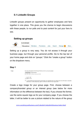 5.1 LinkedIn Groups
LinkedIn groups present an opportunity to gather employees and fans
together in one place. This gives you the chance to begin discussions
with these people, to run polls and to post content for just your fans to
see.
Setting up groups
Setting up a group is very easy. You do not access it through your
business page, but through your personal profile. Go to the top bar of
your home page and click on “groups.” Click the “create a group” button
on the dropdown menu.
Step 1
Create a logo image for your group page. First, choose between a
company/branded group or an interest group (see below for more
information on the difference between the two). If you choose the former,
use the same square logo as for your company page. If you choose the
latter, it will be better to use a picture related to the nature of the group
www.socializeyourbusiness.com/Linkedin/Linkedinforbusiness/index.html
 