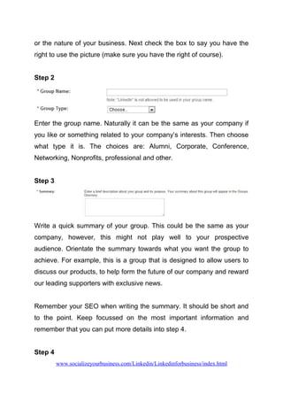 or the nature of your business. Next check the box to say you have the
right to use the picture (make sure you have the right of course).
Step 2
Enter the group name. Naturally it can be the same as your company if
you like or something related to your company’s interests. Then choose
what type it is. The choices are: Alumni, Corporate, Conference,
Networking, Nonprofits, professional and other.
Step 3
Write a quick summary of your group. This could be the same as your
company, however, this might not play well to your prospective
audience. Orientate the summary towards what you want the group to
achieve. For example, this is a group that is designed to allow users to
discuss our products, to help form the future of our company and reward
our leading supporters with exclusive news.
Remember your SEO when writing the summary. It should be short and
to the point. Keep focussed on the most important information and
remember that you can put more details into step 4.
Step 4
www.socializeyourbusiness.com/Linkedin/Linkedinforbusiness/index.html
 