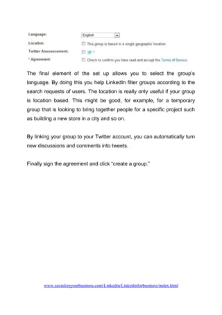 The final element of the set up allows you to select the group’s
language. By doing this you help LinkedIn filter groups according to the
search requests of users. The location is really only useful if your group
is location based. This might be good, for example, for a temporary
group that is looking to bring together people for a specific project such
as building a new store in a city and so on.
By linking your group to your Twitter account, you can automatically turn
new discussions and comments into tweets.
Finally sign the agreement and click “create a group.”
www.socializeyourbusiness.com/Linkedin/Linkedinforbusiness/index.html
 