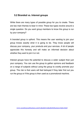 5.2 Branded vs. Interest groups
While there are many types of possible group for you to create. There
are two main themes to bear in mind. These two types revolve around a
single question. Do you want group members to know this group is run
by your company?
A branded group is upfront. This means the user wanting to join your
group knows exactly what it is going to be. They know people will
discuss your company, your products and your services. A lot of people
appreciate this honesty and will make an informed decision about
whether they want to join it or not.
Interest groups have the potential to discuss a wider subject than just
your company. You can use the group to gather opinions and feedback
on a range of subjects without using the group to overtly promote your
group. The risk is that users will feel betrayed if they later find out you
run the group or if the group is then used as a promotional machine.
www.socializeyourbusiness.com/Linkedin/Linkedinforbusiness/index.html
 