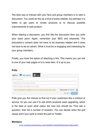 The best way to interact with your fans and group members is to start a
discussion. You could do this as a kind of press release, but perhaps it is
better to get users to review products or to discuss possible
improvements to said product.
When starting a discussion, you first title the discussion then you write
your basic point. Again, remember your SEO and keywords. The
discussion’s content does not have to be business related and it does
not have to be an advert. What it must be is engaging and interesting for
your group members.
Finally, you have the option of attaching a link. This means you can link
to one of your web pages or to a news item. It is up to you.
Polls
Polls give you the chance to find out if your customers like a product or
service. Or you can use it to ask which products need upgrading, which
is the best or even what colour the new one should be. First ask a
question, then list a number of answers. You can decide when the poll
closes and if you want to share the poll on Twitter.
Members
www.socializeyourbusiness.com/Linkedin/Linkedinforbusiness/index.html
 