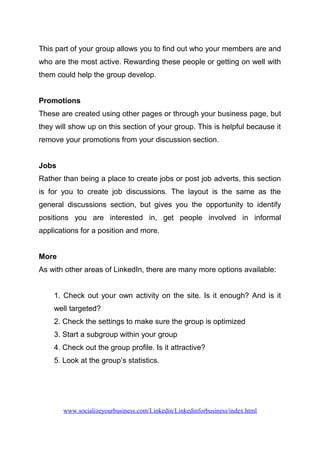 This part of your group allows you to find out who your members are and
who are the most active. Rewarding these people or getting on well with
them could help the group develop.
Promotions
These are created using other pages or through your business page, but
they will show up on this section of your group. This is helpful because it
remove your promotions from your discussion section.
Jobs
Rather than being a place to create jobs or post job adverts, this section
is for you to create job discussions. The layout is the same as the
general discussions section, but gives you the opportunity to identify
positions you are interested in, get people involved in informal
applications for a position and more.
More
As with other areas of LinkedIn, there are many more options available:
1. Check out your own activity on the site. Is it enough? And is it
well targeted?
2. Check the settings to make sure the group is optimized
3. Start a subgroup within your group
4. Check out the group profile. Is it attractive?
5. Look at the group’s statistics.
www.socializeyourbusiness.com/Linkedin/Linkedinforbusiness/index.html
 