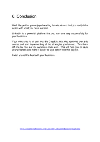 6. Conclusion
Well, I hope that you enjoyed reading this ebook and that you really take
action with what you have learned.
LinkedIn is a powerful platform that you can use very successfully for
your business.
Your next step is to print out the Checklist that you received with this
course and start implementing all the strategies you learned. Tick them
off one by one, as you complete each step. This will help you to track
your progress and make it easier to take action with this course.
I wish you all the best with your business.
www.socializeyourbusiness.com/Linkedin/Linkedinforbusiness/index.html
 