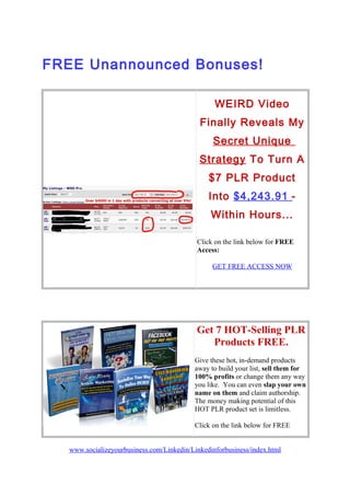 FREE Unannounced Bonuses!
WEIRD Video
Finally Reveals My
Secret Unique
Strategy To Turn A
$7 PLR Product
Into $4,243.91 -
Within Hours...
Click on the link below for FREE
Access:
GET FREE ACCESS NOW
Get 7 HOT-Selling PLR
Products FREE.
Give these hot, in-demand products
away to build your list, sell them for
100% profits or change them any way
you like. You can even slap your own
name on them and claim authorship.
The money making potential of this
HOT PLR product set is limitless.
Click on the link below for FREE
www.socializeyourbusiness.com/Linkedin/Linkedinforbusiness/index.html
 