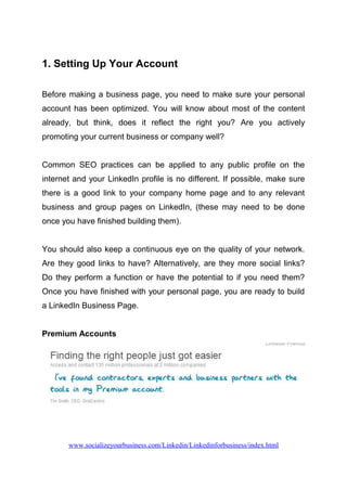 1. Setting Up Your Account
Before making a business page, you need to make sure your personal
account has been optimized. You will know about most of the content
already, but think, does it reflect the right you? Are you actively
promoting your current business or company well?
Common SEO practices can be applied to any public profile on the
internet and your LinkedIn profile is no different. If possible, make sure
there is a good link to your company home page and to any relevant
business and group pages on LinkedIn, (these may need to be done
once you have finished building them).
You should also keep a continuous eye on the quality of your network.
Are they good links to have? Alternatively, are they more social links?
Do they perform a function or have the potential to if you need them?
Once you have finished with your personal page, you are ready to build
a LinkedIn Business Page.
Premium Accounts
www.socializeyourbusiness.com/Linkedin/Linkedinforbusiness/index.html
 