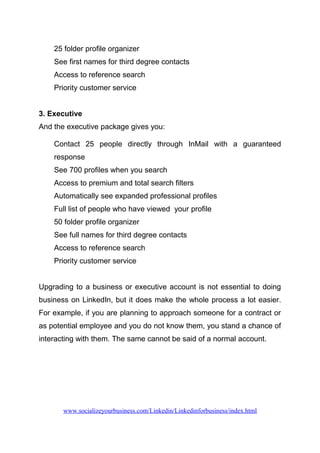 25 folder profile organizer
See first names for third degree contacts
Access to reference search
Priority customer service
3. Executive
And the executive package gives you:
Contact 25 people directly through InMail with a guaranteed
response
See 700 profiles when you search
Access to premium and total search filters
Automatically see expanded professional profiles
Full list of people who have viewed your profile
50 folder profile organizer
See full names for third degree contacts
Access to reference search
Priority customer service
Upgrading to a business or executive account is not essential to doing
business on LinkedIn, but it does make the whole process a lot easier.
For example, if you are planning to approach someone for a contract or
as potential employee and you do not know them, you stand a chance of
interacting with them. The same cannot be said of a normal account.
www.socializeyourbusiness.com/Linkedin/Linkedinforbusiness/index.html
 