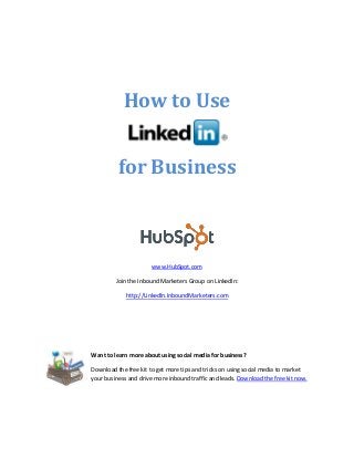 How to Use
for Business

www.HubSpot.com
Join the Inbound Marketers Group on LinkedIn:
http://LinkedIn.InboundMarketers.com

Want to learn more about using social media for business?
Download the free kit to get more tips and tricks on using social media to market
your business and drive more inbound traffic and leads. Download the free kit now.

 