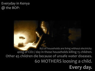 Everyday in Kenya
@ the BOP:




                          85% of households are living without electricity.
         400g of CO2 / day in those households killing 15 children.
  Other 45 children die because of unsafe water diseases.
                      60 MOTHERS loosing a child.
                                                     Every day.
 