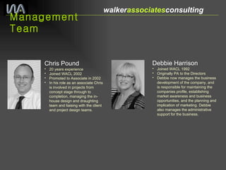 Management Team walker associates consulting  Chris Pound   20 years experience Joined WACL 2002  Promoted to Associate in 2002 In his role as an associate Chris is involved in projects from concept stage through to completion, managing the in-house design and draughting team and liaising with the client and project design teams. Debbie Harrison Joined WACL 1992 Originally PA to the Directors Debbie now manages the business development of the company, and is responsible for maintaining the companies profile, establishing market awareness and business opportunities, and the planning and implication of marketing. Debbie also manages the administrative support for the business. 