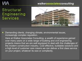 Structural Engineering Services Demanding clients, changing climate, environmental issues, increasingly complex regulation. Here at Walker Associates Consulting, a wealth of experience gained over many years on a wide range of building and civil engineering projects means that we are well equipped to deal with the challenges of the modern construction industry. Cost effective, buildable solutions and a high level of customer care means we can deliver a first class service on your project, whatever its size or complexity. walker associates consulting  
