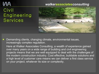 Civil Engineering Services Demanding clients, changing climate, environmental issues, increasingly complex regulation. Here at Walker Associates Consulting, a wealth of experience gained over many years on a wide range of building and civil engineering projects means that we are well equipped to deal with the challenges of the modern construction industry. Cost effective, buildable solutions and a high level of customer care means we can deliver a first class service on your project, whatever its size or complexity. walker associates consulting  