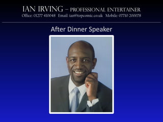 Ian Irving                  – Professional Entertainer
             Office: 01277 410048 Email: ian@topcomic.co.uk Mobile: 07710 200078
________________________________________________________________________________________________________

                               After Dinner Speaker
 
