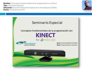 Nombre: Conceptos fundamentales de la programación con Kinect
Tipo: Seminario Especial
Ubicación: Escola Profesional d’Aplicacions informàtiques (ESPAI)
Fecha: Diciembre del 2011
 