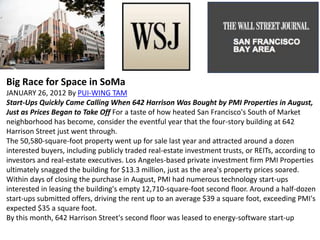 Big Race for Space in SoMa
JANUARY 26, 2012 By PUI-WING TAM
Start-Ups Quickly Came Calling When 642 Harrison Was Bought by PMI Properties in August,
Just as Prices Began to Take Off For a taste of how heated San Francisco's South of Market
neighborhood has become, consider the eventful year that the four-story building at 642
Harrison Street just went through.
The 50,580-square-foot property went up for sale last year and attracted around a dozen
interested buyers, including publicly traded real-estate investment trusts, or REITs, according to
investors and real-estate executives. Los Angeles-based private investment firm PMI Properties
ultimately snagged the building for $13.3 million, just as the area's property prices soared.
Within days of closing the purchase in August, PMI had numerous technology start-ups
interested in leasing the building's empty 12,710-square-foot second floor. Around a half-dozen
start-ups submitted offers, driving the rent up to an average $39 a square foot, exceeding PMI's
expected $35 a square foot.
By this month, 642 Harrison Street's second floor was leased to energy-software start-up
 